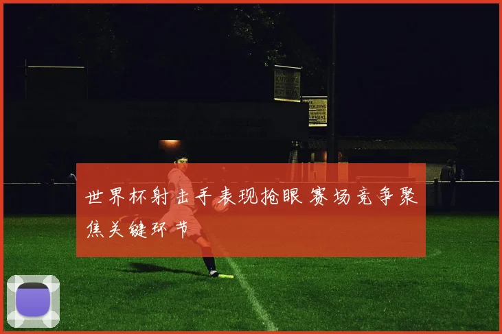 世界杯射击手表现抢眼 赛场竞争聚焦关键环节