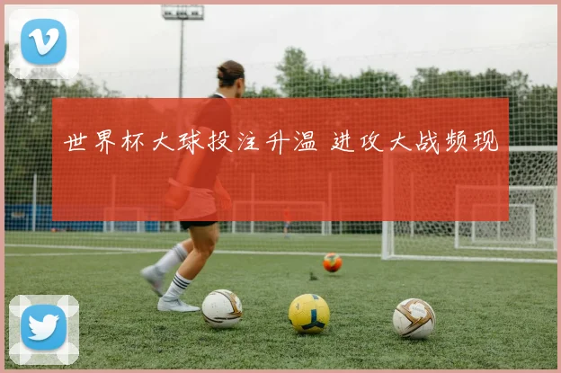 世界杯大球投注升温 进攻大战频现
