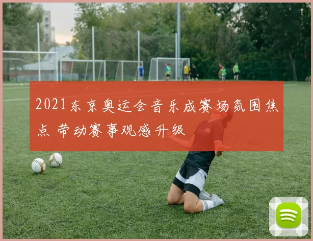 2021东京奥运会音乐成赛场氛围焦点 带动赛事观感升级