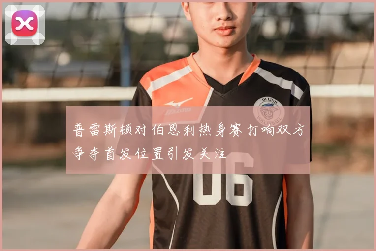 普雷斯顿对伯恩利热身赛打响双方争夺首发位置引发关注