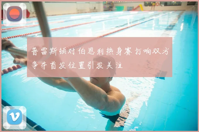 普雷斯顿对伯恩利热身赛打响双方争夺首发位置引发关注