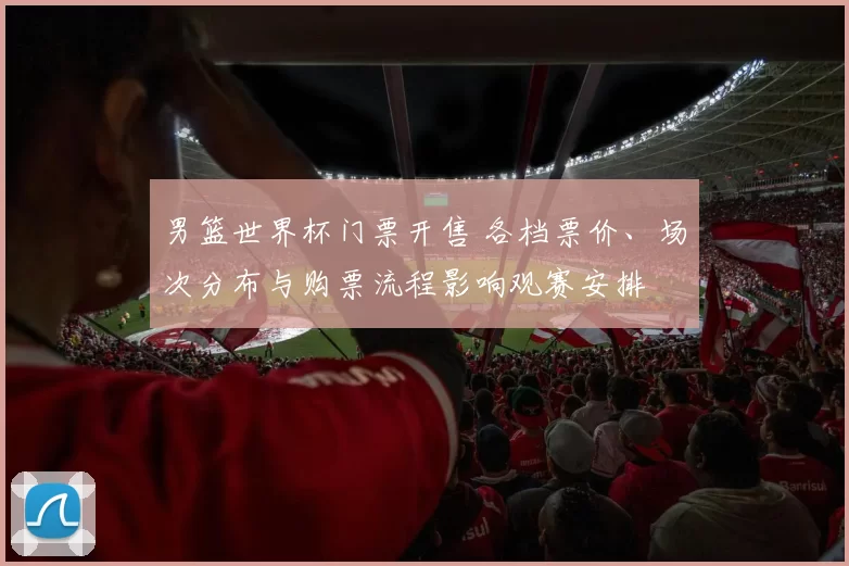 男篮世界杯门票开售 各档票价、场次分布与购票流程影响观赛安排