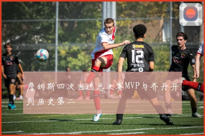 詹姆斯四次当选总决赛MVP与乔丹并列历史第二
