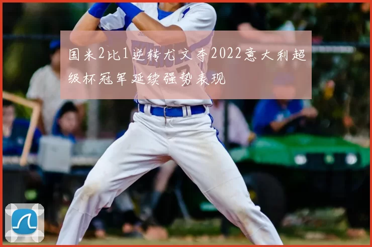国米2比1逆转尤文夺2022意大利超级杯冠军延续强势表现