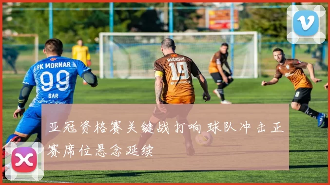 亚冠资格赛关键战打响 球队冲击正赛席位悬念延续