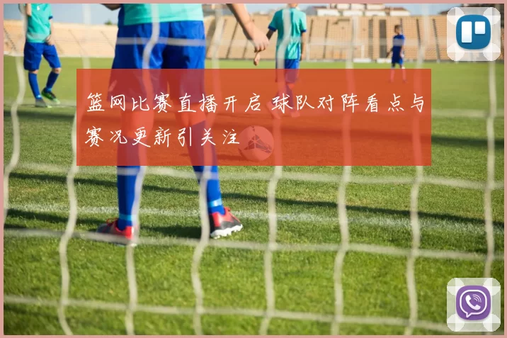 篮网比赛直播开启 球队对阵看点与赛况更新引关注