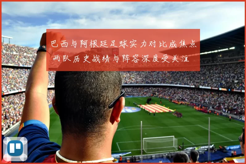 巴西与阿根廷足球实力对比成焦点 两队历史战绩与阵容深度受关注