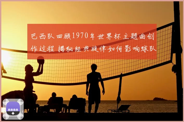 巴西队回顾1970年世界杯主题曲创作过程 揭秘经典旋律如何影响球队表现
