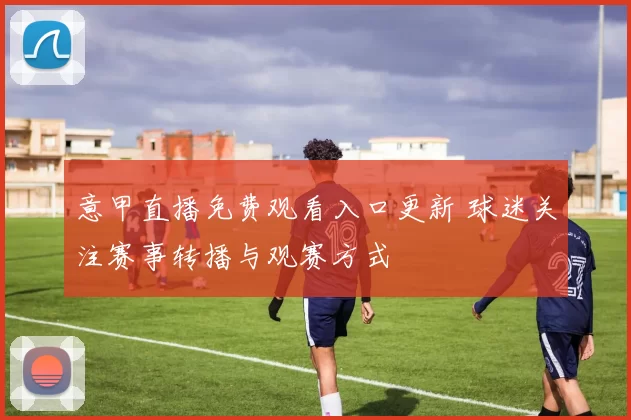 意甲直播免费观看入口更新 球迷关注赛事转播与观赛方式