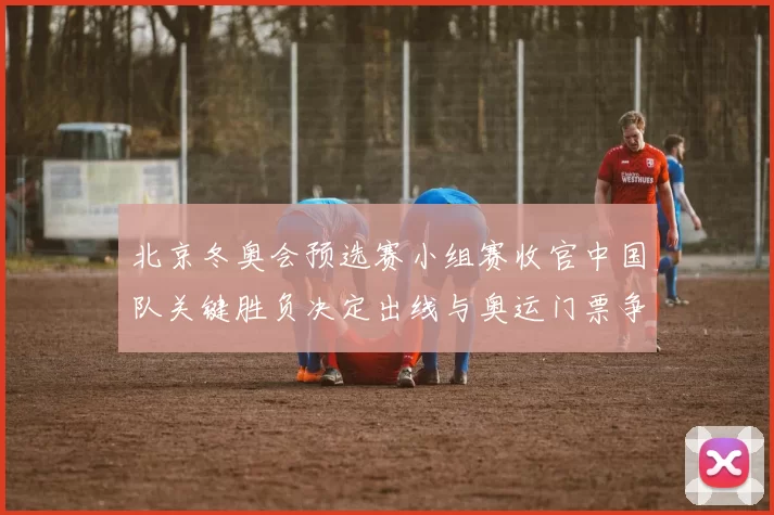 北京冬奥会预选赛小组赛收官中国队关键胜负决定出线与奥运门票争夺