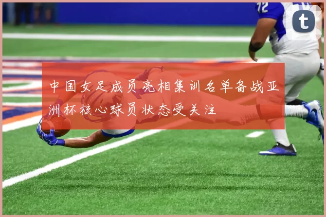中国女足成员亮相集训名单备战亚洲杯核心球员状态受关注