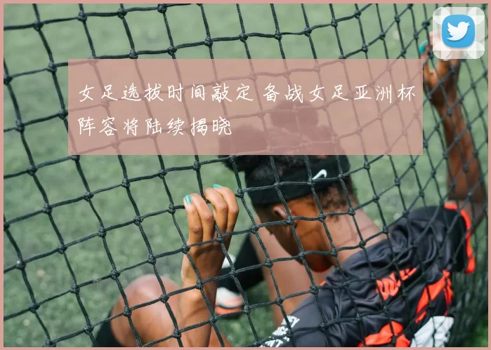 女足选拔时间敲定 备战女足亚洲杯阵容将陆续揭晓