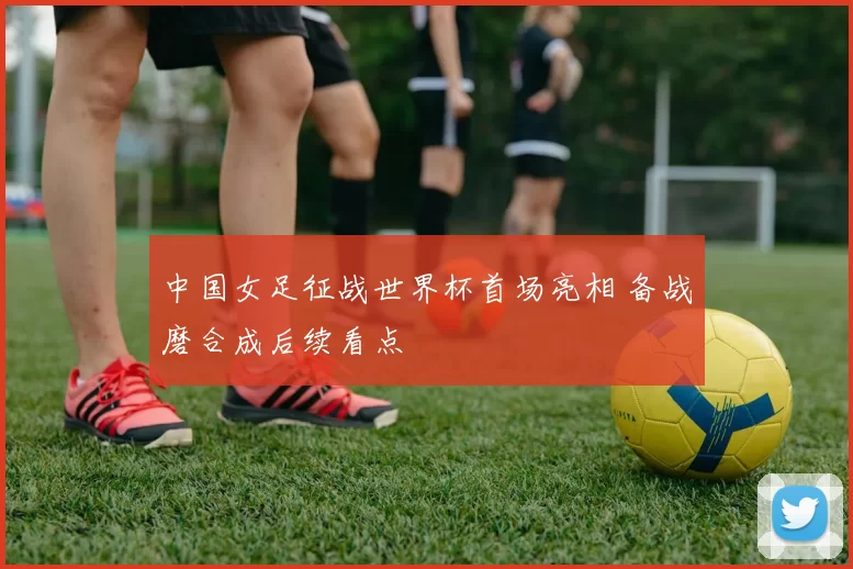 中国女足征战世界杯首场亮相 备战磨合成后续看点