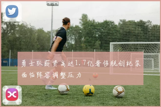 勇士队薪资高达1.7亿奢侈税创纪录面临阵容调整压力