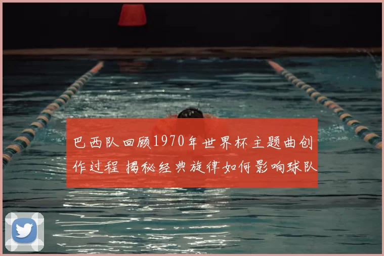 巴西队回顾1970年世界杯主题曲创作过程 揭秘经典旋律如何影响球队表现