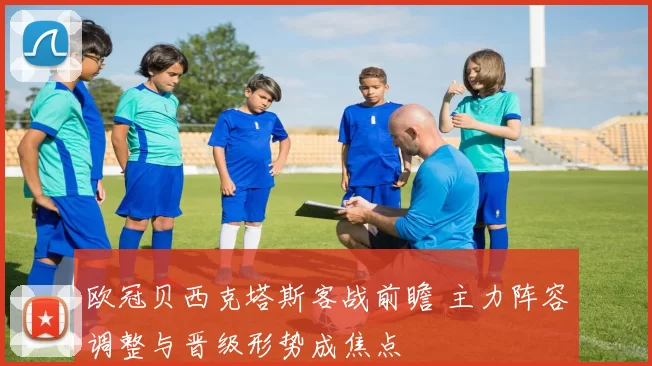 欧冠贝西克塔斯客战前瞻 主力阵容调整与晋级形势成焦点