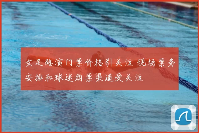 女足路演门票价格引关注 现场票务安排和球迷购票渠道受关注