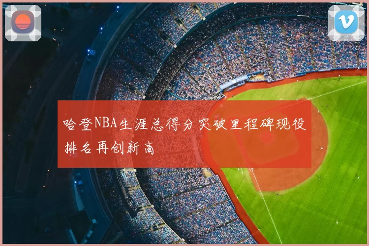 哈登NBA生涯总得分突破里程碑现役排名再创新高