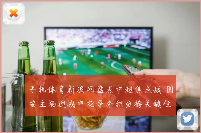 手机体育新浪网盘点中超焦点战 国安主场迎战申花争夺积分榜关键位置