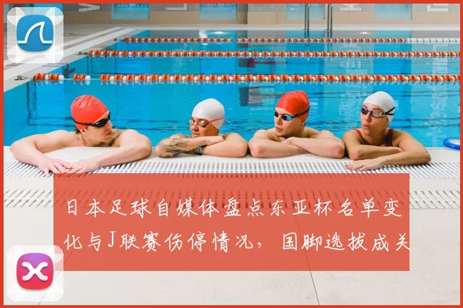日本足球自媒体盘点东亚杯名单变化与J联赛伤停情况，国脚选拔成关注焦点