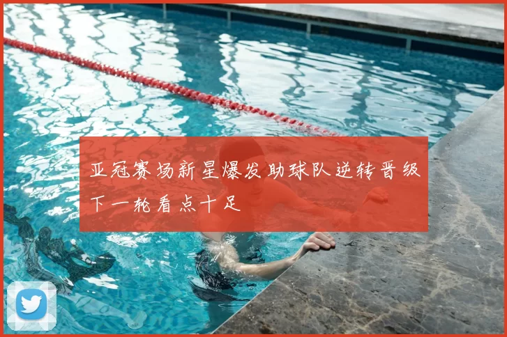 亚冠赛场新星爆发助球队逆转晋级下一轮看点十足