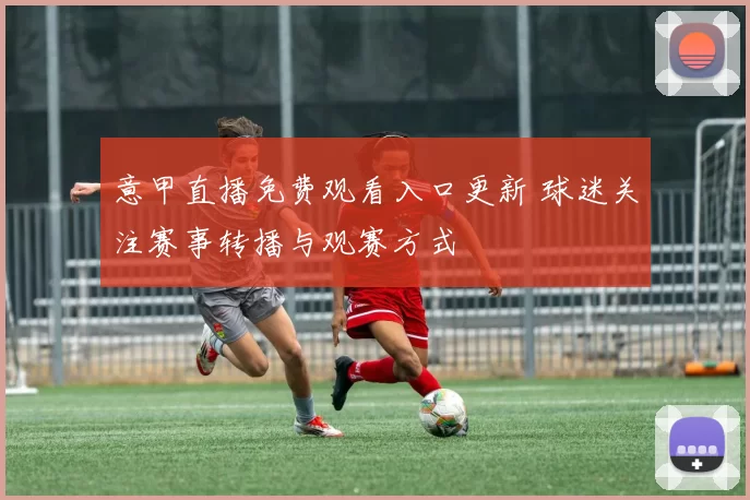 意甲直播免费观看入口更新 球迷关注赛事转播与观赛方式