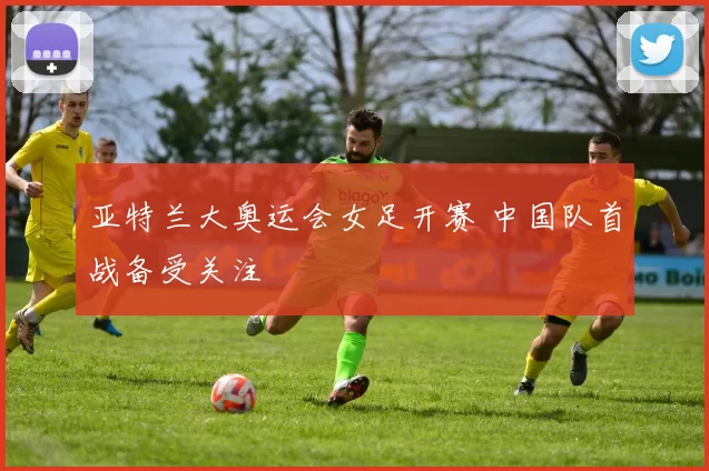 亚特兰大奥运会女足开赛 中国队首战备受关注