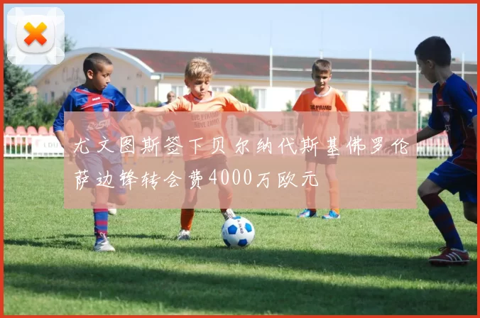 尤文图斯签下贝尔纳代斯基佛罗伦萨边锋转会费4000万欧元