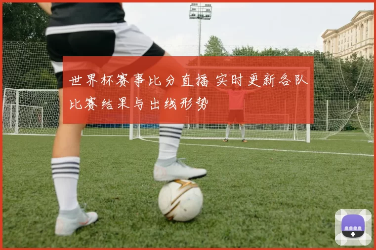 世界杯赛事比分直播 实时更新各队比赛结果与出线形势