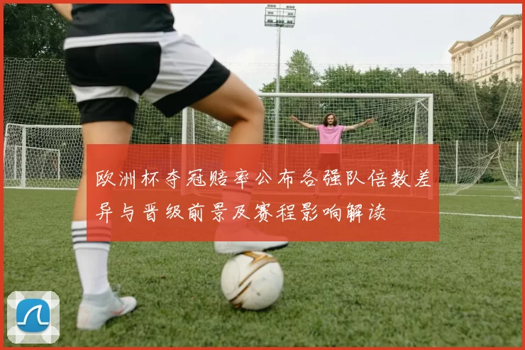 欧洲杯夺冠赔率公布各强队倍数差异与晋级前景及赛程影响解读