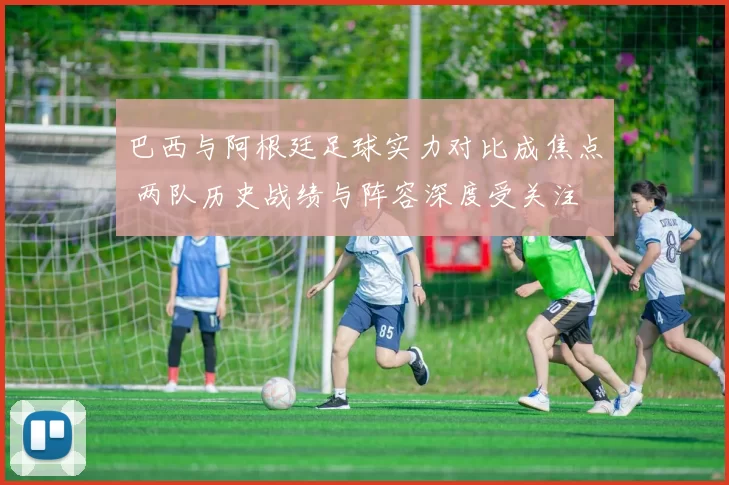 巴西与阿根廷足球实力对比成焦点 两队历史战绩与阵容深度受关注