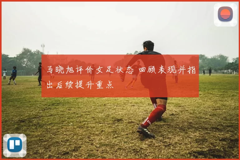 马晓旭评价女足状态 回顾表现并指出后续提升重点