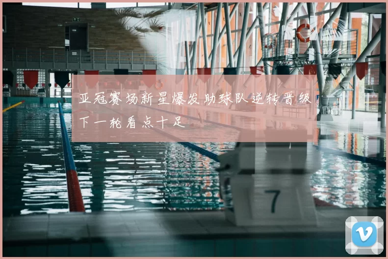 亚冠赛场新星爆发助球队逆转晋级下一轮看点十足