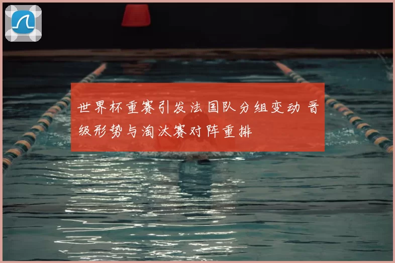 世界杯重赛引发法国队分组变动 晋级形势与淘汰赛对阵重排