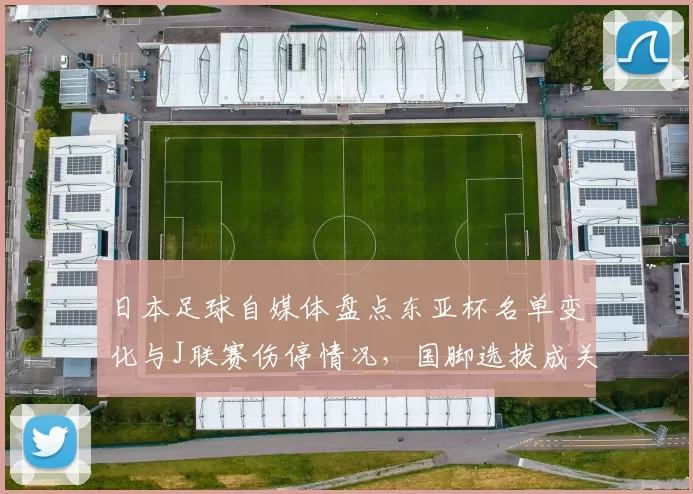 日本足球自媒体盘点东亚杯名单变化与J联赛伤停情况，国脚选拔成关注焦点