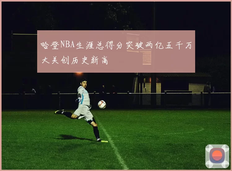 哈登NBA生涯总得分突破两亿五千万大关创历史新高