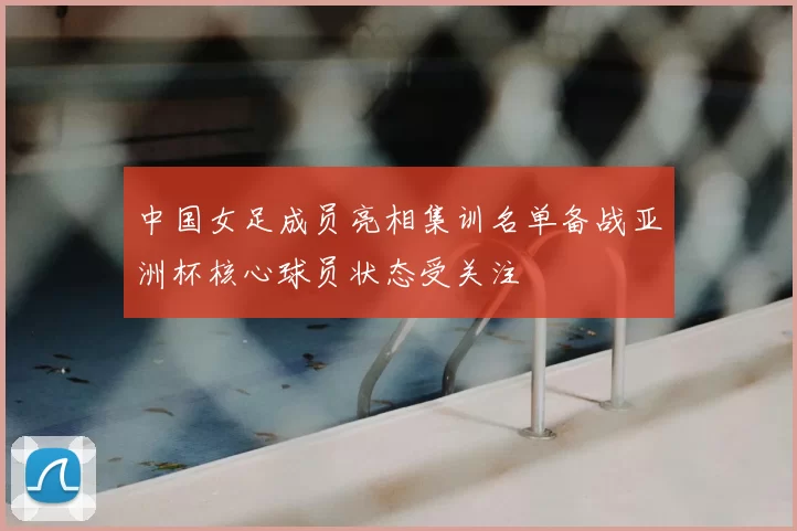 中国女足成员亮相集训名单备战亚洲杯核心球员状态受关注