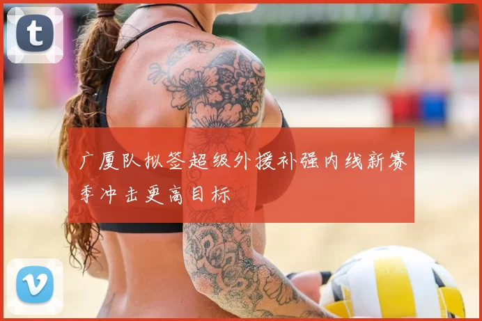 广厦队拟签超级外援补强内线新赛季冲击更高目标