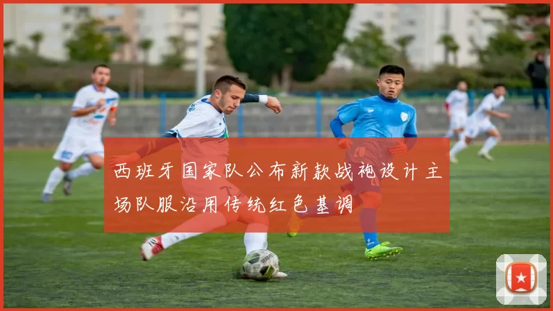 西班牙国家队公布新款战袍设计主场队服沿用传统红色基调